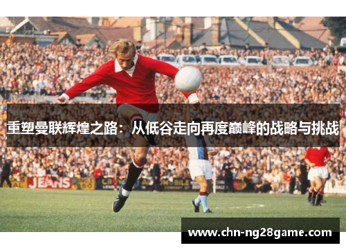 重塑曼联辉煌之路：从低谷走向再度巅峰的战略与挑战