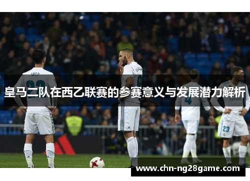 皇马二队在西乙联赛的参赛意义与发展潜力解析