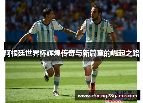 阿根廷世界杯辉煌传奇与新篇章的崛起之路 阿根廷世界杯辉煌传奇与新篇章的崛起之路